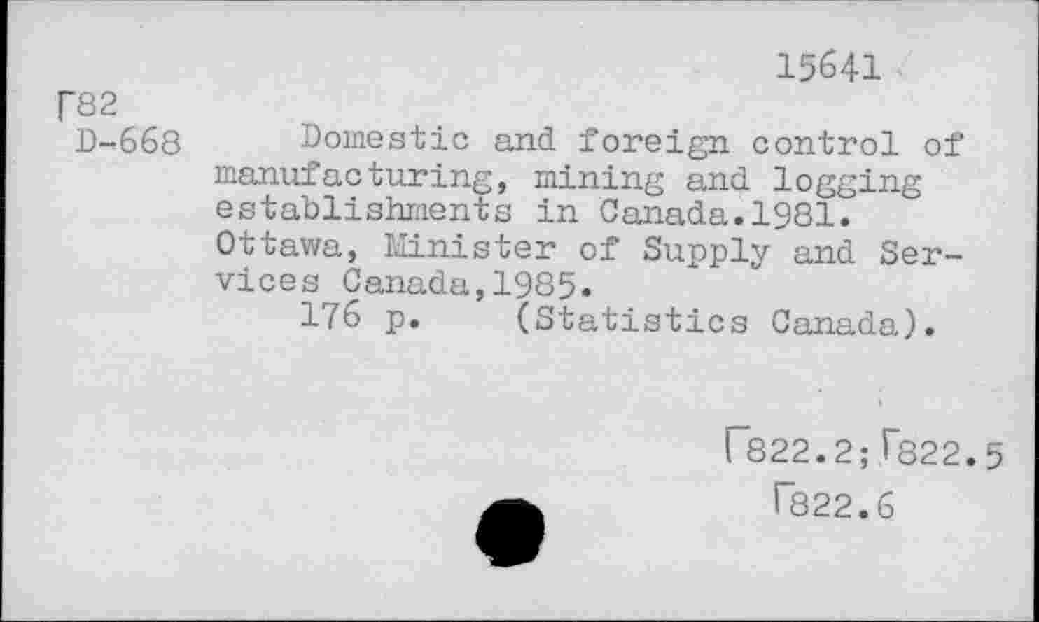 ﻿15641
r82
D-668
Domestic and foreign control of manufacturing, mining and logging establishments in Canada.1981. Ottawa, Minister of Supply and Services Canada,1985.
176 p. (Statistics Canada).
F822.2; Tq22. 5
P822.6